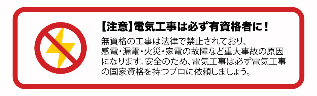 【注意】電気工事は必ず有資格者に!
無資格の工事は法律で禁止されており、感電・漏電・火災・家電の故障など重大事故の原因になります。安全のため、電気工事は必ず電気工事の国家資格を持つプロに依頼しましょう。